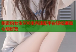 附近约女生500米内速配平台轻松邂逅心动好友