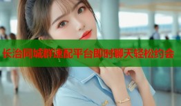 长治同城群速配平台即时聊天轻松约会