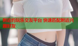 附近约玩乐交友平台 快速匹配附近兴趣好友
