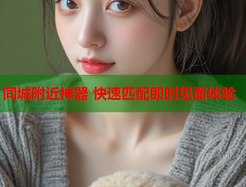 同城附近神器 快速匹配即时见面体验