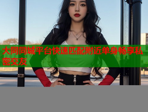 大同同城平台快速匹配附近单身畅享私密交友