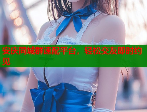 安庆同城群速配平台，轻松交友即时约见