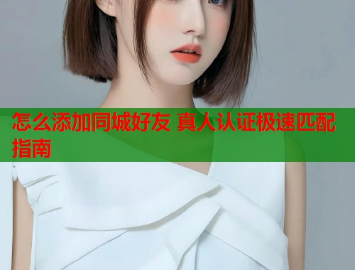 怎么添加同城好友 真人认证极速匹配指南