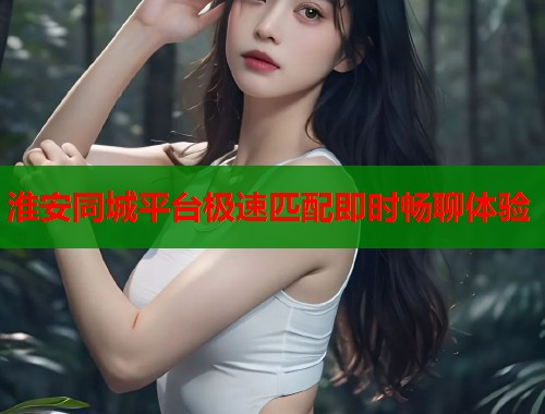 淮安同城平台极速匹配即时畅聊体验