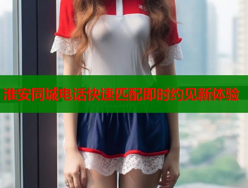淮安同城电话快速匹配即时约见新体验