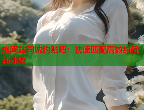 炮网站同城约贴吧：快速匹配高效约玩新体验