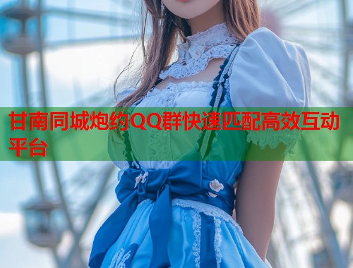 甘南同城炮约QQ群快速匹配高效互动平台
