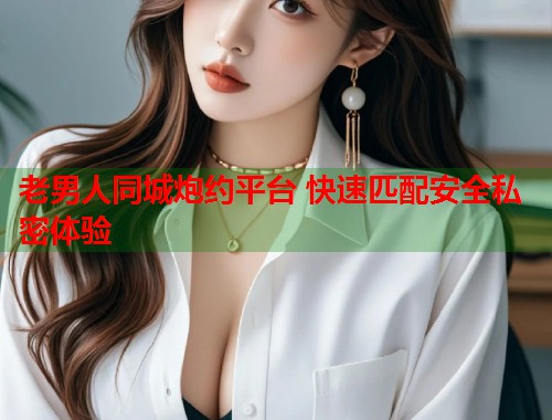 老男人同城炮约平台 快速匹配安全私密体验