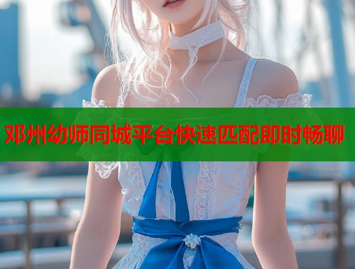邓州幼师同城平台快速匹配即时畅聊