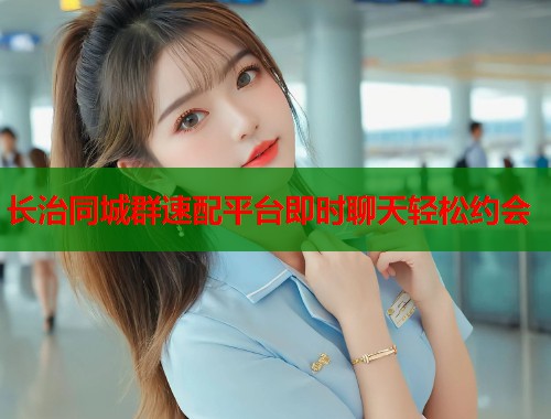 长治同城群速配平台即时聊天轻松约会