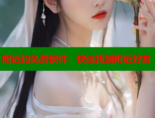 附近约免费软件：快速找到附近好友