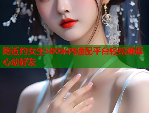 附近约女生500米内速配平台轻松邂逅心动好友