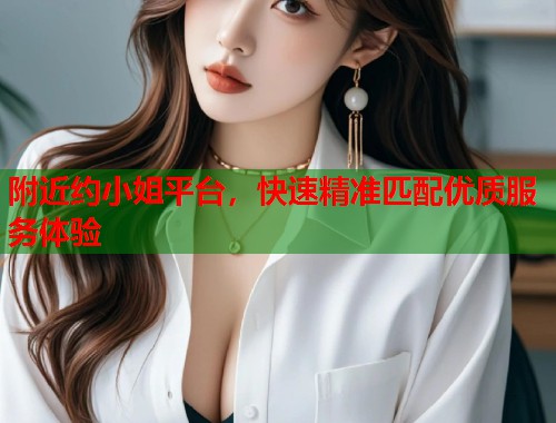 附近约小姐平台，快速精准匹配优质服务体验