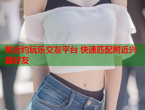 附近约玩乐交友平台 快速匹配附近兴趣好友