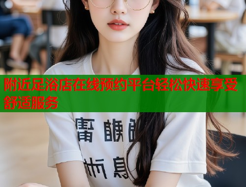 附近足浴店在线预约平台轻松快速享受舒适服务