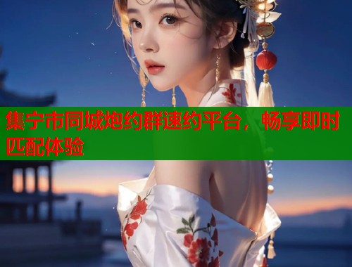 集宁市同城炮约群速约平台，畅享即时匹配体验