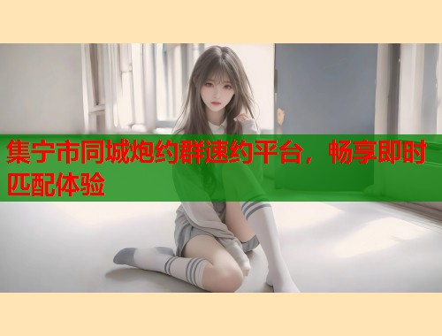 集宁市同城炮约群速约平台，畅享即时匹配体验