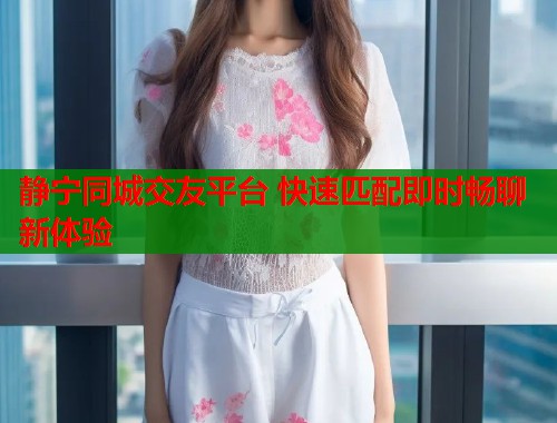 静宁同城交友平台 快速匹配即时畅聊新体验