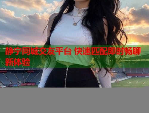 静宁同城交友平台 快速匹配即时畅聊新体验