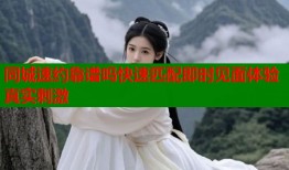 同城速约靠谱吗快速匹配即时见面体验真实刺激