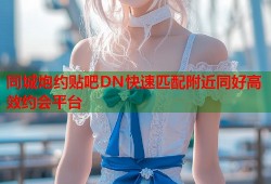 同城炮约贴吧DN快速匹配附近同好高效约会平台