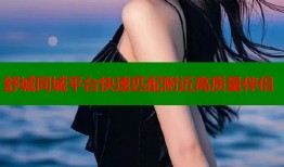 舒城同城平台快速匹配附近高质量伴侣