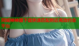 同城神神器下载快速匹配附近高效约会平台