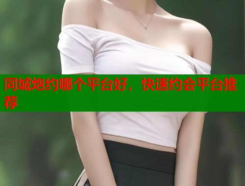 同城炮约哪个平台好，快速约会平台推荐