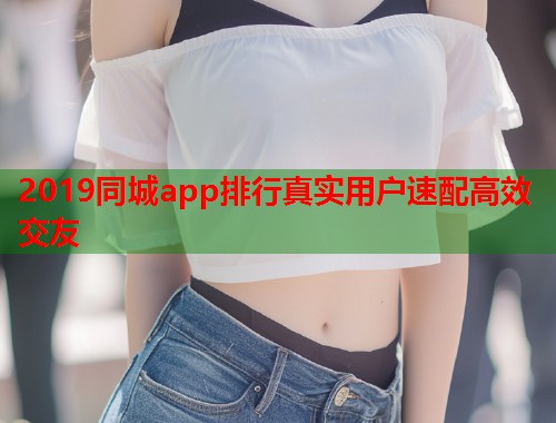 2019同城app排行真实用户速配高效交友