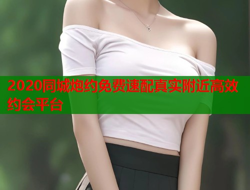 2020同城炮约免费速配真实附近高效约会平台