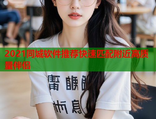 2021同城软件推荐快速匹配附近高质量伴侣