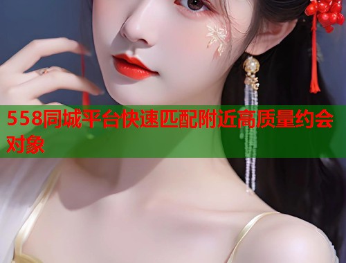 558同城平台快速匹配附近高质量约会对象