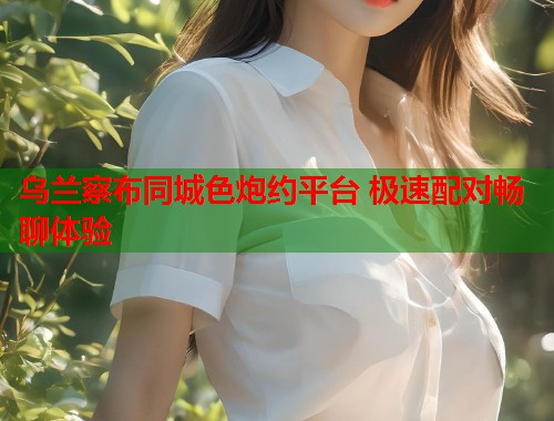 乌兰察布同城色炮约平台 极速配对畅聊体验