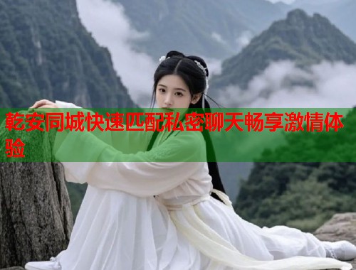 乾安同城快速匹配私密聊天畅享激情体验