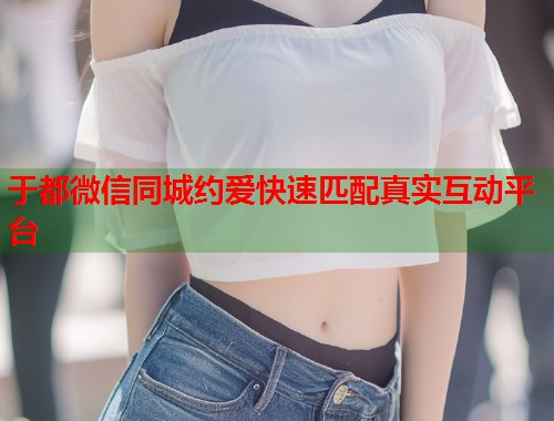 于都微信同城约爱快速匹配真实互动平台