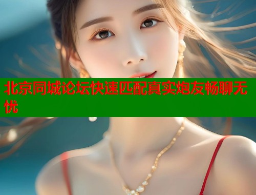 北京同城论坛快速匹配真实炮友畅聊无忧