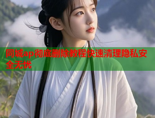 同城ap彻底删除教程快速清理隐私安全无忧
