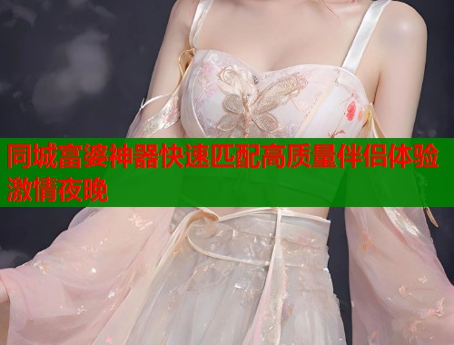 同城富婆神器快速匹配高质量伴侣体验激情夜晚
