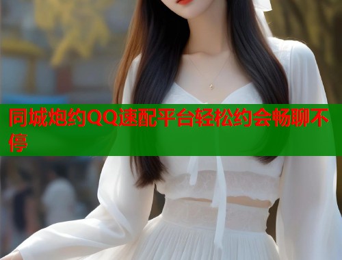 同城炮约QQ速配平台轻松约会畅聊不停