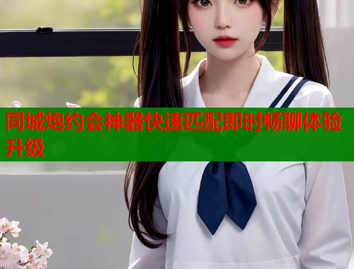 同城炮约会神器快速匹配即时畅聊体验升级