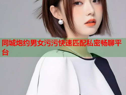 同城炮约男女污污快速匹配私密畅聊平台