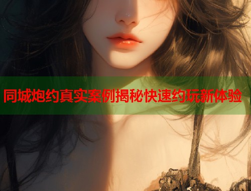 同城炮约真实案例揭秘快速约玩新体验