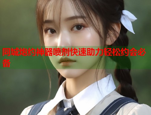 同城炮约神器喷剂快速助力轻松约会必备