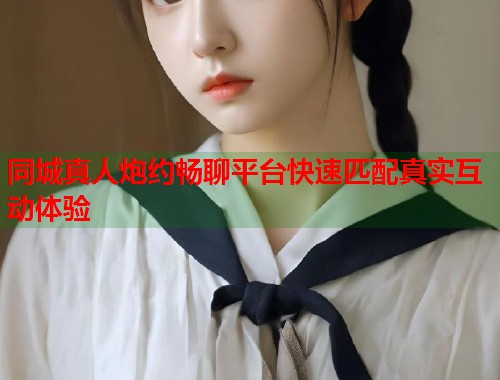 同城真人炮约畅聊平台快速匹配真实互动体验