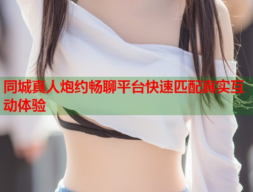 同城真人炮约畅聊平台快速匹配真实互动体验