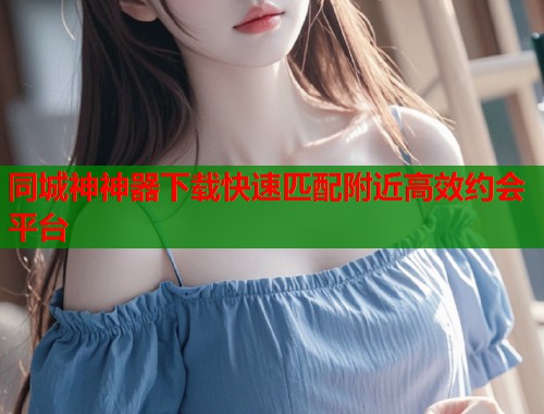 同城神神器下载快速匹配附近高效约会平台