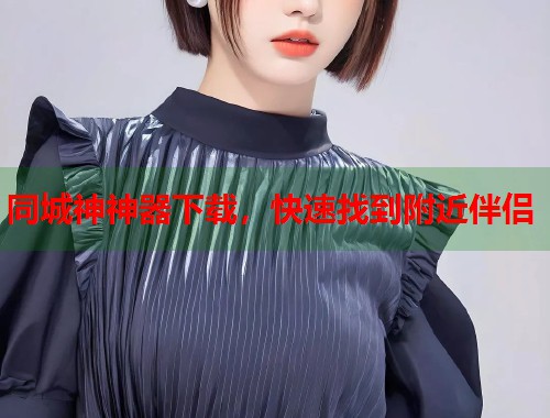 同城神神器下载，快速找到附近伴侣