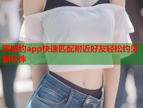同城约app快速匹配附近好友轻松约见新伙伴