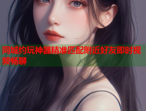 同城约玩神器精准匹配附近好友即时视频畅聊