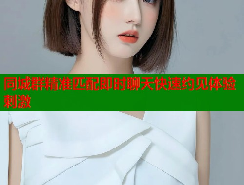 同城群精准匹配即时聊天快速约见体验刺激